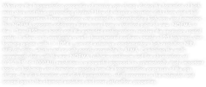 What are the fragmentation properties of massive gas clumps during the formation of high-mass stars and their surrounding clusters? How do massive accretion disks form and what are their properties? These questions are central to understanding high-mass star formation. This NOEMA program addresses these issues from a statistical point of view. NOEMA in the 1.3mm/850mum bands and the extended configurations resolves the necessary spatial scales. It allow us to investigate a well- characterized northern sample of 20 high-mass star-forming regions with L > 10^4 L_sun and extensive complementary high-resolution NIR/MIR/cm data, which is not or only poorly accessible to ALMA. Combining the multi-wavelength data with the new NOEMA (sub)mm continuum and line observations at 0.2''-0.35' (<=1000AU) resolution is a powerful approach to systematically study important topics in high-mass star formation ranging from the fragmentation processes of the gas clumps, the disk formation and disk-fragmentation, infall processes in the molecular and ionized gas to the chemical evolution and inner jet/outflow properties.


















